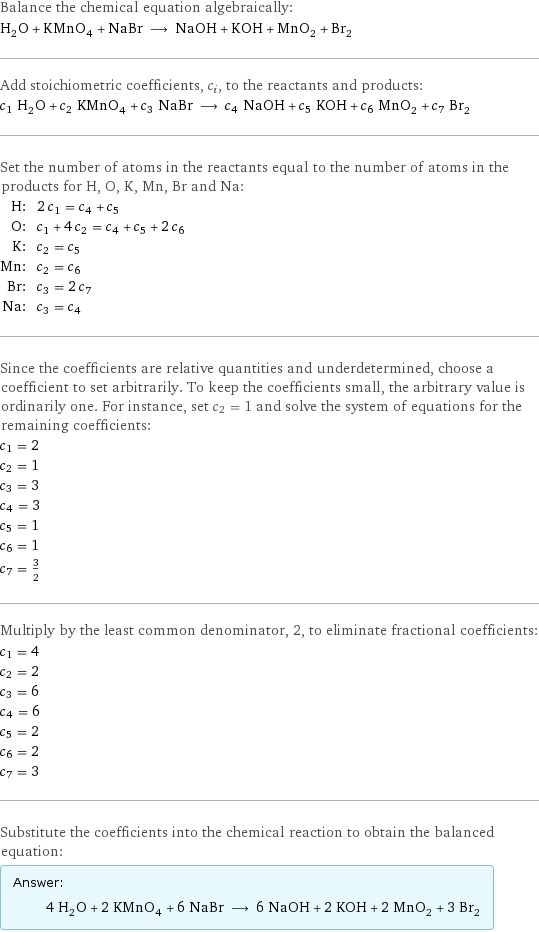 Balance the chemical equation algebraically: H_2O + KMnO_4 + NaBr ⟶ NaOH + KOH + MnO_2 + Br_2 Add stoichiometric coefficients, c_i, to the reactants and products: c_1 H_2O + c_2 KMnO_4 + c_3 NaBr ⟶ c_4 NaOH + c_5 KOH + c_6 MnO_2 + c_7 Br_2 Set the number of atoms in the reactants equal to the number of atoms in the products for H, O, K, Mn, Br and Na: H: | 2 c_1 = c_4 + c_5 O: | c_1 + 4 c_2 = c_4 + c_5 + 2 c_6 K: | c_2 = c_5 Mn: | c_2 = c_6 Br: | c_3 = 2 c_7 Na: | c_3 = c_4 Since the coefficients are relative quantities and underdetermined, choose a coefficient to set arbitrarily. To keep the coefficients small, the arbitrary value is ordinarily one. For instance, set c_2 = 1 and solve the system of equations for the remaining coefficients: c_1 = 2 c_2 = 1 c_3 = 3 c_4 = 3 c_5 = 1 c_6 = 1 c_7 = 3/2 Multiply by the least common denominator, 2, to eliminate fractional coefficients: c_1 = 4 c_2 = 2 c_3 = 6 c_4 = 6 c_5 = 2 c_6 = 2 c_7 = 3 Substitute the coefficients into the chemical reaction to obtain the balanced equation: Answer: |   | 4 H_2O + 2 KMnO_4 + 6 NaBr ⟶ 6 NaOH + 2 KOH + 2 MnO_2 + 3 Br_2