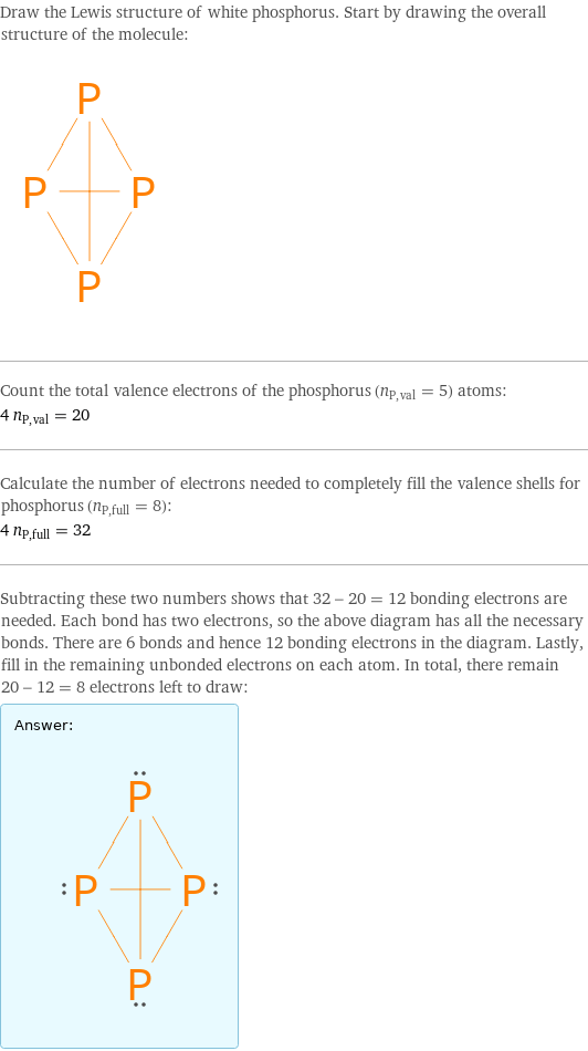 Draw the Lewis structure of white phosphorus. Start by drawing the overall structure of the molecule:  Count the total valence electrons of the phosphorus (n_P, val = 5) atoms: 4 n_P, val = 20 Calculate the number of electrons needed to completely fill the valence shells for phosphorus (n_P, full = 8): 4 n_P, full = 32 Subtracting these two numbers shows that 32 - 20 = 12 bonding electrons are needed. Each bond has two electrons, so the above diagram has all the necessary bonds. There are 6 bonds and hence 12 bonding electrons in the diagram. Lastly, fill in the remaining unbonded electrons on each atom. In total, there remain 20 - 12 = 8 electrons left to draw: Answer: |   | 