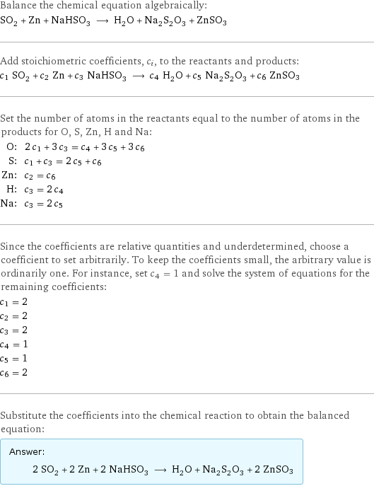 Balance the chemical equation algebraically: SO_2 + Zn + NaHSO_3 ⟶ H_2O + Na_2S_2O_3 + ZnSO3 Add stoichiometric coefficients, c_i, to the reactants and products: c_1 SO_2 + c_2 Zn + c_3 NaHSO_3 ⟶ c_4 H_2O + c_5 Na_2S_2O_3 + c_6 ZnSO3 Set the number of atoms in the reactants equal to the number of atoms in the products for O, S, Zn, H and Na: O: | 2 c_1 + 3 c_3 = c_4 + 3 c_5 + 3 c_6 S: | c_1 + c_3 = 2 c_5 + c_6 Zn: | c_2 = c_6 H: | c_3 = 2 c_4 Na: | c_3 = 2 c_5 Since the coefficients are relative quantities and underdetermined, choose a coefficient to set arbitrarily. To keep the coefficients small, the arbitrary value is ordinarily one. For instance, set c_4 = 1 and solve the system of equations for the remaining coefficients: c_1 = 2 c_2 = 2 c_3 = 2 c_4 = 1 c_5 = 1 c_6 = 2 Substitute the coefficients into the chemical reaction to obtain the balanced equation: Answer: |   | 2 SO_2 + 2 Zn + 2 NaHSO_3 ⟶ H_2O + Na_2S_2O_3 + 2 ZnSO3