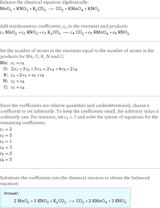 Balance the chemical equation algebraically: MnO_2 + KNO_3 + K_2CO_3 ⟶ CO_2 + KMnO_4 + KNO_2 Add stoichiometric coefficients, c_i, to the reactants and products: c_1 MnO_2 + c_2 KNO_3 + c_3 K_2CO_3 ⟶ c_4 CO_2 + c_5 KMnO_4 + c_6 KNO_2 Set the number of atoms in the reactants equal to the number of atoms in the products for Mn, O, K, N and C: Mn: | c_1 = c_5 O: | 2 c_1 + 3 c_2 + 3 c_3 = 2 c_4 + 4 c_5 + 2 c_6 K: | c_2 + 2 c_3 = c_5 + c_6 N: | c_2 = c_6 C: | c_3 = c_4 Since the coefficients are relative quantities and underdetermined, choose a coefficient to set arbitrarily. To keep the coefficients small, the arbitrary value is ordinarily one. For instance, set c_3 = 1 and solve the system of equations for the remaining coefficients: c_1 = 2 c_2 = 3 c_3 = 1 c_4 = 1 c_5 = 2 c_6 = 3 Substitute the coefficients into the chemical reaction to obtain the balanced equation: Answer: |   | 2 MnO_2 + 3 KNO_3 + K_2CO_3 ⟶ CO_2 + 2 KMnO_4 + 3 KNO_2