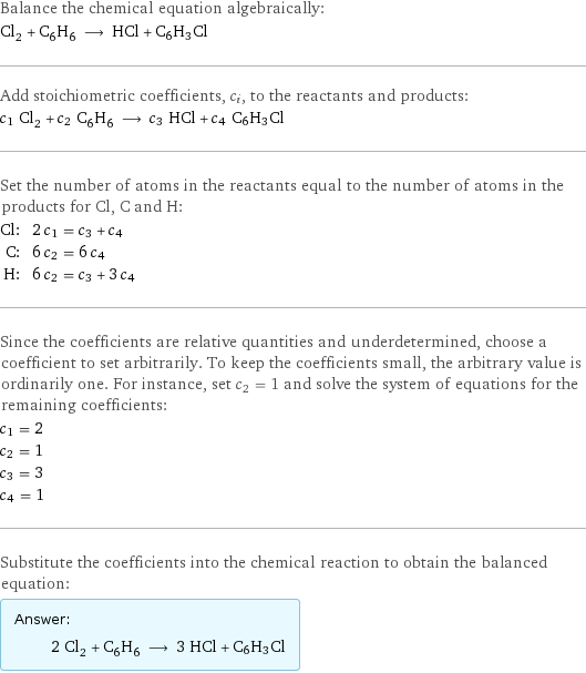 Balance the chemical equation algebraically: Cl_2 + C_6H_6 ⟶ HCl + C6H3Cl Add stoichiometric coefficients, c_i, to the reactants and products: c_1 Cl_2 + c_2 C_6H_6 ⟶ c_3 HCl + c_4 C6H3Cl Set the number of atoms in the reactants equal to the number of atoms in the products for Cl, C and H: Cl: | 2 c_1 = c_3 + c_4 C: | 6 c_2 = 6 c_4 H: | 6 c_2 = c_3 + 3 c_4 Since the coefficients are relative quantities and underdetermined, choose a coefficient to set arbitrarily. To keep the coefficients small, the arbitrary value is ordinarily one. For instance, set c_2 = 1 and solve the system of equations for the remaining coefficients: c_1 = 2 c_2 = 1 c_3 = 3 c_4 = 1 Substitute the coefficients into the chemical reaction to obtain the balanced equation: Answer: |   | 2 Cl_2 + C_6H_6 ⟶ 3 HCl + C6H3Cl