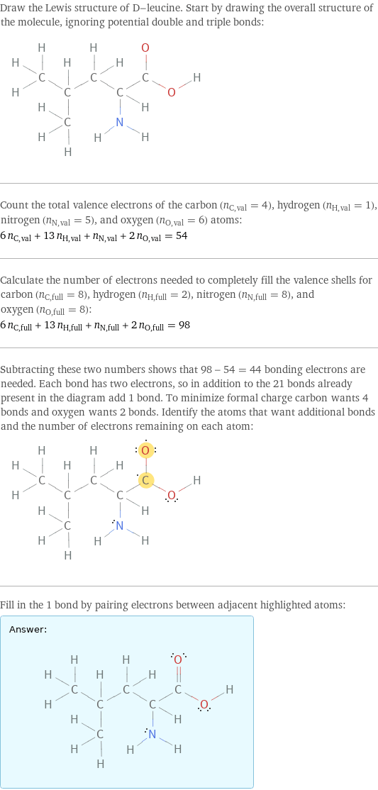 Draw the Lewis structure of D-leucine. Start by drawing the overall structure of the molecule, ignoring potential double and triple bonds:  Count the total valence electrons of the carbon (n_C, val = 4), hydrogen (n_H, val = 1), nitrogen (n_N, val = 5), and oxygen (n_O, val = 6) atoms: 6 n_C, val + 13 n_H, val + n_N, val + 2 n_O, val = 54 Calculate the number of electrons needed to completely fill the valence shells for carbon (n_C, full = 8), hydrogen (n_H, full = 2), nitrogen (n_N, full = 8), and oxygen (n_O, full = 8): 6 n_C, full + 13 n_H, full + n_N, full + 2 n_O, full = 98 Subtracting these two numbers shows that 98 - 54 = 44 bonding electrons are needed. Each bond has two electrons, so in addition to the 21 bonds already present in the diagram add 1 bond. To minimize formal charge carbon wants 4 bonds and oxygen wants 2 bonds. Identify the atoms that want additional bonds and the number of electrons remaining on each atom:  Fill in the 1 bond by pairing electrons between adjacent highlighted atoms: Answer: |   | 