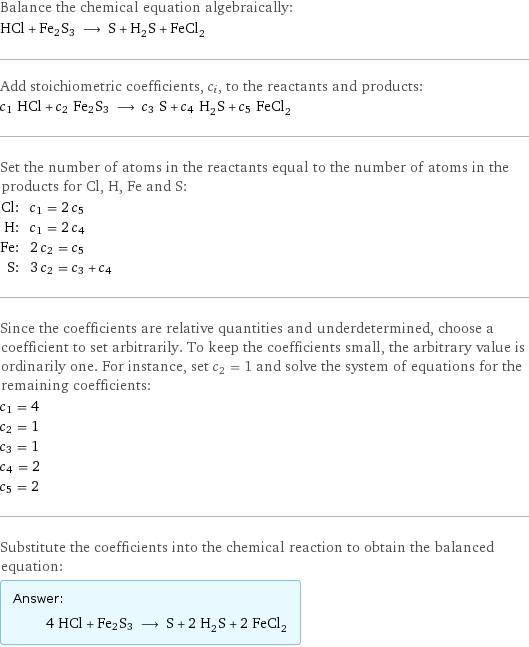 Balance the chemical equation algebraically: HCl + Fe2S3 ⟶ S + H_2S + FeCl_2 Add stoichiometric coefficients, c_i, to the reactants and products: c_1 HCl + c_2 Fe2S3 ⟶ c_3 S + c_4 H_2S + c_5 FeCl_2 Set the number of atoms in the reactants equal to the number of atoms in the products for Cl, H, Fe and S: Cl: | c_1 = 2 c_5 H: | c_1 = 2 c_4 Fe: | 2 c_2 = c_5 S: | 3 c_2 = c_3 + c_4 Since the coefficients are relative quantities and underdetermined, choose a coefficient to set arbitrarily. To keep the coefficients small, the arbitrary value is ordinarily one. For instance, set c_2 = 1 and solve the system of equations for the remaining coefficients: c_1 = 4 c_2 = 1 c_3 = 1 c_4 = 2 c_5 = 2 Substitute the coefficients into the chemical reaction to obtain the balanced equation: Answer: |   | 4 HCl + Fe2S3 ⟶ S + 2 H_2S + 2 FeCl_2