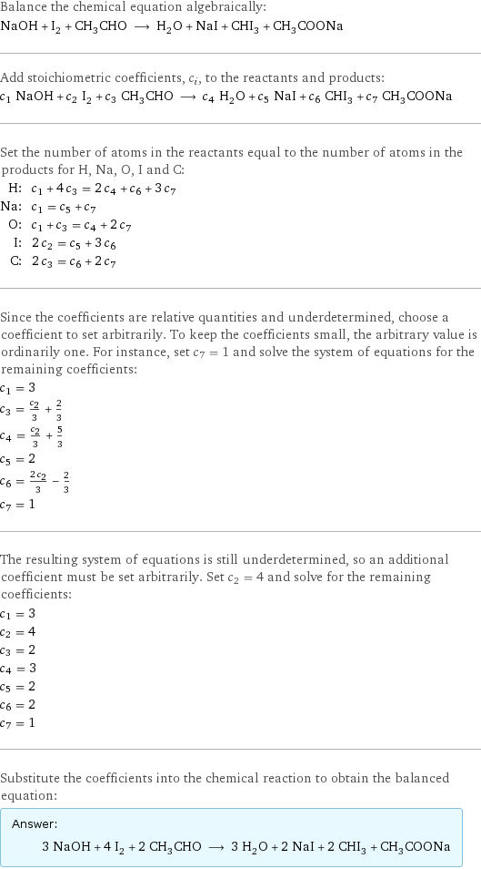 Balance the chemical equation algebraically: NaOH + I_2 + CH_3CHO ⟶ H_2O + NaI + CHI_3 + CH_3COONa Add stoichiometric coefficients, c_i, to the reactants and products: c_1 NaOH + c_2 I_2 + c_3 CH_3CHO ⟶ c_4 H_2O + c_5 NaI + c_6 CHI_3 + c_7 CH_3COONa Set the number of atoms in the reactants equal to the number of atoms in the products for H, Na, O, I and C: H: | c_1 + 4 c_3 = 2 c_4 + c_6 + 3 c_7 Na: | c_1 = c_5 + c_7 O: | c_1 + c_3 = c_4 + 2 c_7 I: | 2 c_2 = c_5 + 3 c_6 C: | 2 c_3 = c_6 + 2 c_7 Since the coefficients are relative quantities and underdetermined, choose a coefficient to set arbitrarily. To keep the coefficients small, the arbitrary value is ordinarily one. For instance, set c_7 = 1 and solve the system of equations for the remaining coefficients: c_1 = 3 c_3 = c_2/3 + 2/3 c_4 = c_2/3 + 5/3 c_5 = 2 c_6 = (2 c_2)/3 - 2/3 c_7 = 1 The resulting system of equations is still underdetermined, so an additional coefficient must be set arbitrarily. Set c_2 = 4 and solve for the remaining coefficients: c_1 = 3 c_2 = 4 c_3 = 2 c_4 = 3 c_5 = 2 c_6 = 2 c_7 = 1 Substitute the coefficients into the chemical reaction to obtain the balanced equation: Answer: |   | 3 NaOH + 4 I_2 + 2 CH_3CHO ⟶ 3 H_2O + 2 NaI + 2 CHI_3 + CH_3COONa