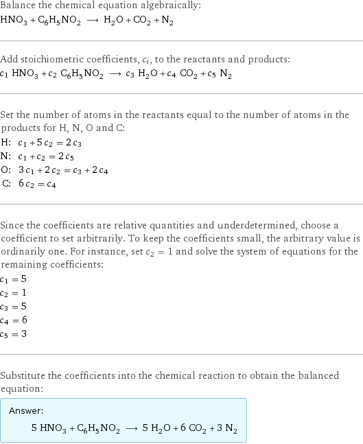 Balance the chemical equation algebraically: HNO_3 + C_6H_5NO_2 ⟶ H_2O + CO_2 + N_2 Add stoichiometric coefficients, c_i, to the reactants and products: c_1 HNO_3 + c_2 C_6H_5NO_2 ⟶ c_3 H_2O + c_4 CO_2 + c_5 N_2 Set the number of atoms in the reactants equal to the number of atoms in the products for H, N, O and C: H: | c_1 + 5 c_2 = 2 c_3 N: | c_1 + c_2 = 2 c_5 O: | 3 c_1 + 2 c_2 = c_3 + 2 c_4 C: | 6 c_2 = c_4 Since the coefficients are relative quantities and underdetermined, choose a coefficient to set arbitrarily. To keep the coefficients small, the arbitrary value is ordinarily one. For instance, set c_2 = 1 and solve the system of equations for the remaining coefficients: c_1 = 5 c_2 = 1 c_3 = 5 c_4 = 6 c_5 = 3 Substitute the coefficients into the chemical reaction to obtain the balanced equation: Answer: |   | 5 HNO_3 + C_6H_5NO_2 ⟶ 5 H_2O + 6 CO_2 + 3 N_2