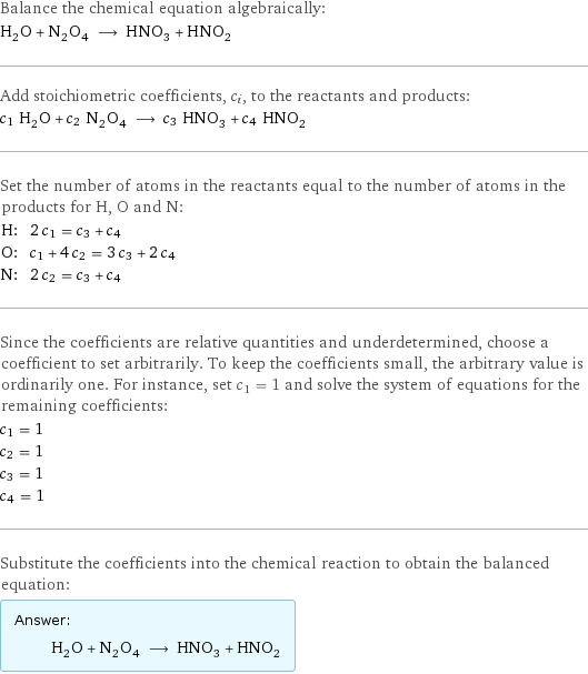 Balance the chemical equation algebraically: H_2O + N_2O_4 ⟶ HNO_3 + HNO_2 Add stoichiometric coefficients, c_i, to the reactants and products: c_1 H_2O + c_2 N_2O_4 ⟶ c_3 HNO_3 + c_4 HNO_2 Set the number of atoms in the reactants equal to the number of atoms in the products for H, O and N: H: | 2 c_1 = c_3 + c_4 O: | c_1 + 4 c_2 = 3 c_3 + 2 c_4 N: | 2 c_2 = c_3 + c_4 Since the coefficients are relative quantities and underdetermined, choose a coefficient to set arbitrarily. To keep the coefficients small, the arbitrary value is ordinarily one. For instance, set c_1 = 1 and solve the system of equations for the remaining coefficients: c_1 = 1 c_2 = 1 c_3 = 1 c_4 = 1 Substitute the coefficients into the chemical reaction to obtain the balanced equation: Answer: |   | H_2O + N_2O_4 ⟶ HNO_3 + HNO_2