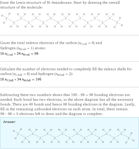 Draw the Lewis structure of N-hexadecane. Start by drawing the overall structure of the molecule:  Count the total valence electrons of the carbon (n_C, val = 4) and hydrogen (n_H, val = 1) atoms: 16 n_C, val + 34 n_H, val = 98 Calculate the number of electrons needed to completely fill the valence shells for carbon (n_C, full = 8) and hydrogen (n_H, full = 2): 16 n_C, full + 34 n_H, full = 196 Subtracting these two numbers shows that 196 - 98 = 98 bonding electrons are needed. Each bond has two electrons, so the above diagram has all the necessary bonds. There are 49 bonds and hence 98 bonding electrons in the diagram. Lastly, fill in the remaining unbonded electrons on each atom. In total, there remain 98 - 98 = 0 electrons left to draw and the diagram is complete: Answer: |   | 