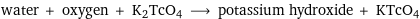 water + oxygen + K2TcO4 ⟶ potassium hydroxide + KTcO4