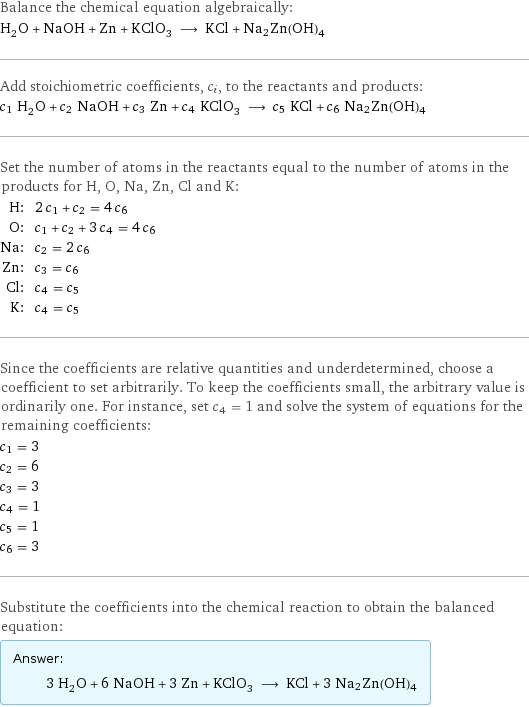 Balance the chemical equation algebraically: H_2O + NaOH + Zn + KClO_3 ⟶ KCl + Na2Zn(OH)4 Add stoichiometric coefficients, c_i, to the reactants and products: c_1 H_2O + c_2 NaOH + c_3 Zn + c_4 KClO_3 ⟶ c_5 KCl + c_6 Na2Zn(OH)4 Set the number of atoms in the reactants equal to the number of atoms in the products for H, O, Na, Zn, Cl and K: H: | 2 c_1 + c_2 = 4 c_6 O: | c_1 + c_2 + 3 c_4 = 4 c_6 Na: | c_2 = 2 c_6 Zn: | c_3 = c_6 Cl: | c_4 = c_5 K: | c_4 = c_5 Since the coefficients are relative quantities and underdetermined, choose a coefficient to set arbitrarily. To keep the coefficients small, the arbitrary value is ordinarily one. For instance, set c_4 = 1 and solve the system of equations for the remaining coefficients: c_1 = 3 c_2 = 6 c_3 = 3 c_4 = 1 c_5 = 1 c_6 = 3 Substitute the coefficients into the chemical reaction to obtain the balanced equation: Answer: |   | 3 H_2O + 6 NaOH + 3 Zn + KClO_3 ⟶ KCl + 3 Na2Zn(OH)4