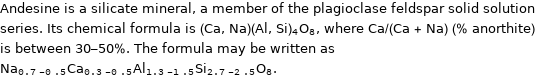 Andesine is a silicate mineral, a member of the plagioclase feldspar solid solution series. Its chemical formula is (Ca, Na)(Al, Si)_4O_8, where Ca/(Ca + Na) (% anorthite) is between 30-50%. The formula may be written as Na_(0.7-0.5)Ca_(0.3-0.5)Al_(1.3-1.5)Si_(2.7-2.5)O_8.