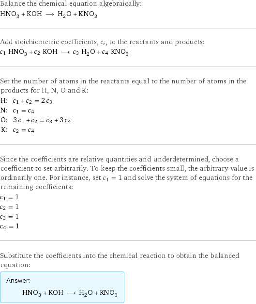 Balance the chemical equation algebraically: HNO_3 + KOH ⟶ H_2O + KNO_3 Add stoichiometric coefficients, c_i, to the reactants and products: c_1 HNO_3 + c_2 KOH ⟶ c_3 H_2O + c_4 KNO_3 Set the number of atoms in the reactants equal to the number of atoms in the products for H, N, O and K: H: | c_1 + c_2 = 2 c_3 N: | c_1 = c_4 O: | 3 c_1 + c_2 = c_3 + 3 c_4 K: | c_2 = c_4 Since the coefficients are relative quantities and underdetermined, choose a coefficient to set arbitrarily. To keep the coefficients small, the arbitrary value is ordinarily one. For instance, set c_1 = 1 and solve the system of equations for the remaining coefficients: c_1 = 1 c_2 = 1 c_3 = 1 c_4 = 1 Substitute the coefficients into the chemical reaction to obtain the balanced equation: Answer: |   | HNO_3 + KOH ⟶ H_2O + KNO_3