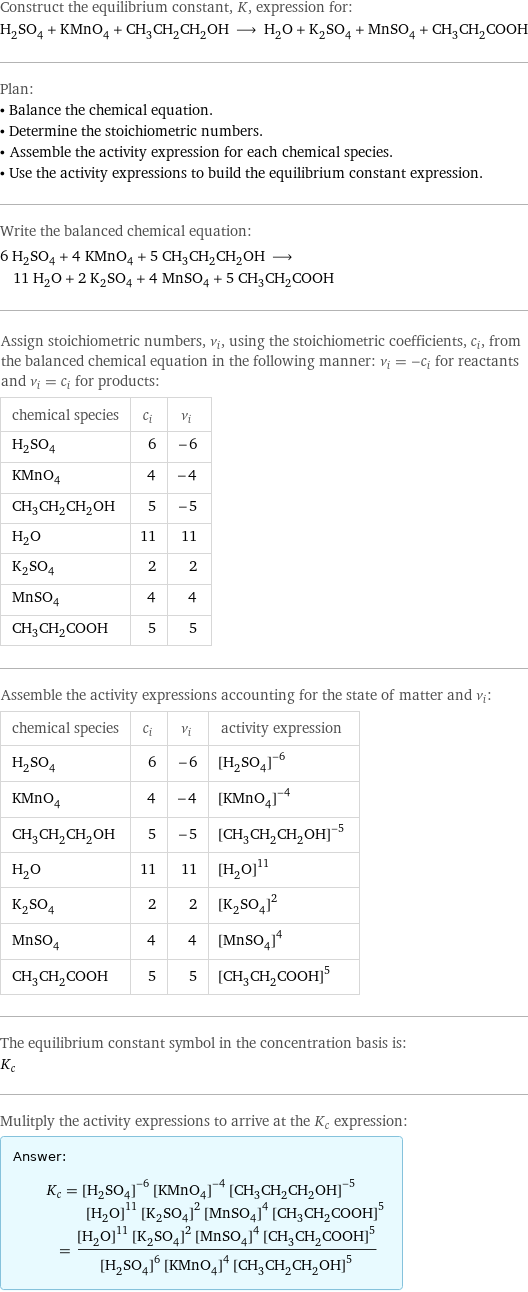 Construct the equilibrium constant, K, expression for: H_2SO_4 + KMnO_4 + CH_3CH_2CH_2OH ⟶ H_2O + K_2SO_4 + MnSO_4 + CH_3CH_2COOH Plan: • Balance the chemical equation. • Determine the stoichiometric numbers. • Assemble the activity expression for each chemical species. • Use the activity expressions to build the equilibrium constant expression. Write the balanced chemical equation: 6 H_2SO_4 + 4 KMnO_4 + 5 CH_3CH_2CH_2OH ⟶ 11 H_2O + 2 K_2SO_4 + 4 MnSO_4 + 5 CH_3CH_2COOH Assign stoichiometric numbers, ν_i, using the stoichiometric coefficients, c_i, from the balanced chemical equation in the following manner: ν_i = -c_i for reactants and ν_i = c_i for products: chemical species | c_i | ν_i H_2SO_4 | 6 | -6 KMnO_4 | 4 | -4 CH_3CH_2CH_2OH | 5 | -5 H_2O | 11 | 11 K_2SO_4 | 2 | 2 MnSO_4 | 4 | 4 CH_3CH_2COOH | 5 | 5 Assemble the activity expressions accounting for the state of matter and ν_i: chemical species | c_i | ν_i | activity expression H_2SO_4 | 6 | -6 | ([H2SO4])^(-6) KMnO_4 | 4 | -4 | ([KMnO4])^(-4) CH_3CH_2CH_2OH | 5 | -5 | ([CH3CH2CH2OH])^(-5) H_2O | 11 | 11 | ([H2O])^11 K_2SO_4 | 2 | 2 | ([K2SO4])^2 MnSO_4 | 4 | 4 | ([MnSO4])^4 CH_3CH_2COOH | 5 | 5 | ([CH3CH2COOH])^5 The equilibrium constant symbol in the concentration basis is: K_c Mulitply the activity expressions to arrive at the K_c expression: Answer: |   | K_c = ([H2SO4])^(-6) ([KMnO4])^(-4) ([CH3CH2CH2OH])^(-5) ([H2O])^11 ([K2SO4])^2 ([MnSO4])^4 ([CH3CH2COOH])^5 = (([H2O])^11 ([K2SO4])^2 ([MnSO4])^4 ([CH3CH2COOH])^5)/(([H2SO4])^6 ([KMnO4])^4 ([CH3CH2CH2OH])^5)