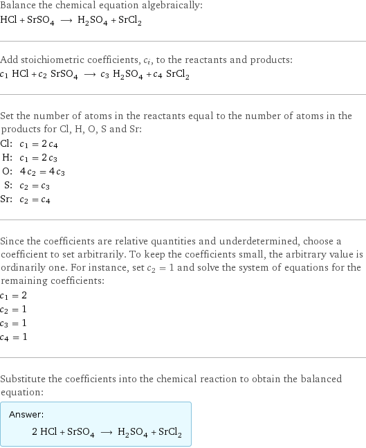 Balance the chemical equation algebraically: HCl + SrSO_4 ⟶ H_2SO_4 + SrCl_2 Add stoichiometric coefficients, c_i, to the reactants and products: c_1 HCl + c_2 SrSO_4 ⟶ c_3 H_2SO_4 + c_4 SrCl_2 Set the number of atoms in the reactants equal to the number of atoms in the products for Cl, H, O, S and Sr: Cl: | c_1 = 2 c_4 H: | c_1 = 2 c_3 O: | 4 c_2 = 4 c_3 S: | c_2 = c_3 Sr: | c_2 = c_4 Since the coefficients are relative quantities and underdetermined, choose a coefficient to set arbitrarily. To keep the coefficients small, the arbitrary value is ordinarily one. For instance, set c_2 = 1 and solve the system of equations for the remaining coefficients: c_1 = 2 c_2 = 1 c_3 = 1 c_4 = 1 Substitute the coefficients into the chemical reaction to obtain the balanced equation: Answer: |   | 2 HCl + SrSO_4 ⟶ H_2SO_4 + SrCl_2