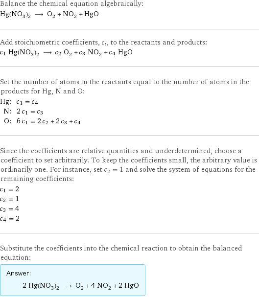 Balance the chemical equation algebraically: Hg(NO_3)_2 ⟶ O_2 + NO_2 + HgO Add stoichiometric coefficients, c_i, to the reactants and products: c_1 Hg(NO_3)_2 ⟶ c_2 O_2 + c_3 NO_2 + c_4 HgO Set the number of atoms in the reactants equal to the number of atoms in the products for Hg, N and O: Hg: | c_1 = c_4 N: | 2 c_1 = c_3 O: | 6 c_1 = 2 c_2 + 2 c_3 + c_4 Since the coefficients are relative quantities and underdetermined, choose a coefficient to set arbitrarily. To keep the coefficients small, the arbitrary value is ordinarily one. For instance, set c_2 = 1 and solve the system of equations for the remaining coefficients: c_1 = 2 c_2 = 1 c_3 = 4 c_4 = 2 Substitute the coefficients into the chemical reaction to obtain the balanced equation: Answer: |   | 2 Hg(NO_3)_2 ⟶ O_2 + 4 NO_2 + 2 HgO