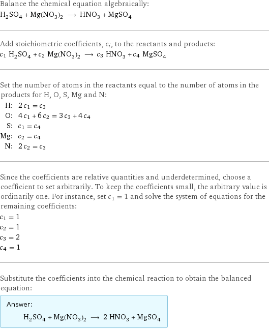 Balance the chemical equation algebraically: H_2SO_4 + Mg(NO_3)_2 ⟶ HNO_3 + MgSO_4 Add stoichiometric coefficients, c_i, to the reactants and products: c_1 H_2SO_4 + c_2 Mg(NO_3)_2 ⟶ c_3 HNO_3 + c_4 MgSO_4 Set the number of atoms in the reactants equal to the number of atoms in the products for H, O, S, Mg and N: H: | 2 c_1 = c_3 O: | 4 c_1 + 6 c_2 = 3 c_3 + 4 c_4 S: | c_1 = c_4 Mg: | c_2 = c_4 N: | 2 c_2 = c_3 Since the coefficients are relative quantities and underdetermined, choose a coefficient to set arbitrarily. To keep the coefficients small, the arbitrary value is ordinarily one. For instance, set c_1 = 1 and solve the system of equations for the remaining coefficients: c_1 = 1 c_2 = 1 c_3 = 2 c_4 = 1 Substitute the coefficients into the chemical reaction to obtain the balanced equation: Answer: |   | H_2SO_4 + Mg(NO_3)_2 ⟶ 2 HNO_3 + MgSO_4