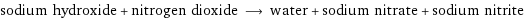 sodium hydroxide + nitrogen dioxide ⟶ water + sodium nitrate + sodium nitrite