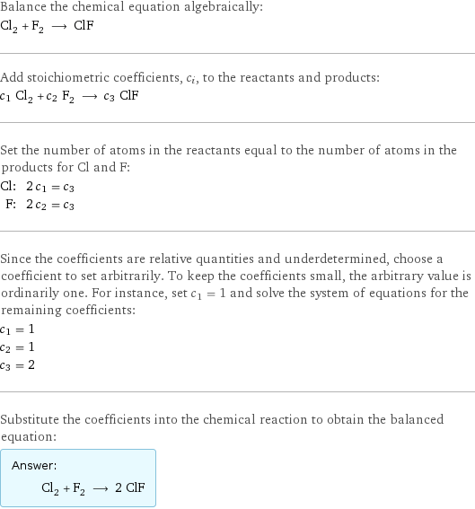 Balance the chemical equation algebraically: Cl_2 + F_2 ⟶ ClF Add stoichiometric coefficients, c_i, to the reactants and products: c_1 Cl_2 + c_2 F_2 ⟶ c_3 ClF Set the number of atoms in the reactants equal to the number of atoms in the products for Cl and F: Cl: | 2 c_1 = c_3 F: | 2 c_2 = c_3 Since the coefficients are relative quantities and underdetermined, choose a coefficient to set arbitrarily. To keep the coefficients small, the arbitrary value is ordinarily one. For instance, set c_1 = 1 and solve the system of equations for the remaining coefficients: c_1 = 1 c_2 = 1 c_3 = 2 Substitute the coefficients into the chemical reaction to obtain the balanced equation: Answer: |   | Cl_2 + F_2 ⟶ 2 ClF