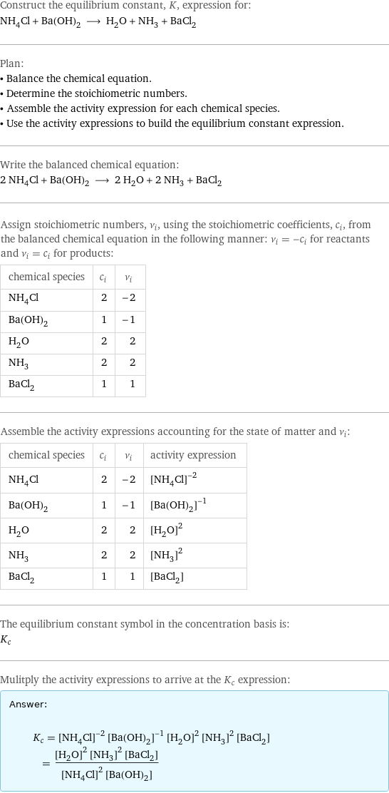 Construct the equilibrium constant, K, expression for: NH_4Cl + Ba(OH)_2 ⟶ H_2O + NH_3 + BaCl_2 Plan: • Balance the chemical equation. • Determine the stoichiometric numbers. • Assemble the activity expression for each chemical species. • Use the activity expressions to build the equilibrium constant expression. Write the balanced chemical equation: 2 NH_4Cl + Ba(OH)_2 ⟶ 2 H_2O + 2 NH_3 + BaCl_2 Assign stoichiometric numbers, ν_i, using the stoichiometric coefficients, c_i, from the balanced chemical equation in the following manner: ν_i = -c_i for reactants and ν_i = c_i for products: chemical species | c_i | ν_i NH_4Cl | 2 | -2 Ba(OH)_2 | 1 | -1 H_2O | 2 | 2 NH_3 | 2 | 2 BaCl_2 | 1 | 1 Assemble the activity expressions accounting for the state of matter and ν_i: chemical species | c_i | ν_i | activity expression NH_4Cl | 2 | -2 | ([NH4Cl])^(-2) Ba(OH)_2 | 1 | -1 | ([Ba(OH)2])^(-1) H_2O | 2 | 2 | ([H2O])^2 NH_3 | 2 | 2 | ([NH3])^2 BaCl_2 | 1 | 1 | [BaCl2] The equilibrium constant symbol in the concentration basis is: K_c Mulitply the activity expressions to arrive at the K_c expression: Answer: |   | K_c = ([NH4Cl])^(-2) ([Ba(OH)2])^(-1) ([H2O])^2 ([NH3])^2 [BaCl2] = (([H2O])^2 ([NH3])^2 [BaCl2])/(([NH4Cl])^2 [Ba(OH)2])