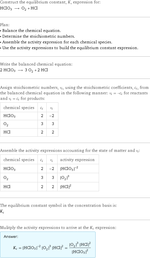 Construct the equilibrium constant, K, expression for: HClO3 ⟶ O_2 + HCl Plan: • Balance the chemical equation. • Determine the stoichiometric numbers. • Assemble the activity expression for each chemical species. • Use the activity expressions to build the equilibrium constant expression. Write the balanced chemical equation: 2 HClO3 ⟶ 3 O_2 + 2 HCl Assign stoichiometric numbers, ν_i, using the stoichiometric coefficients, c_i, from the balanced chemical equation in the following manner: ν_i = -c_i for reactants and ν_i = c_i for products: chemical species | c_i | ν_i HClO3 | 2 | -2 O_2 | 3 | 3 HCl | 2 | 2 Assemble the activity expressions accounting for the state of matter and ν_i: chemical species | c_i | ν_i | activity expression HClO3 | 2 | -2 | ([HClO3])^(-2) O_2 | 3 | 3 | ([O2])^3 HCl | 2 | 2 | ([HCl])^2 The equilibrium constant symbol in the concentration basis is: K_c Mulitply the activity expressions to arrive at the K_c expression: Answer: |   | K_c = ([HClO3])^(-2) ([O2])^3 ([HCl])^2 = (([O2])^3 ([HCl])^2)/([HClO3])^2