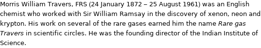 Morris William Travers, FRS (24 January 1872 - 25 August 1961) was an English chemist who worked with Sir William Ramsay in the discovery of xenon, neon and krypton. His work on several of the rare gases earned him the name Rare gas Travers in scientific circles. He was the founding director of the Indian Institute of Science.