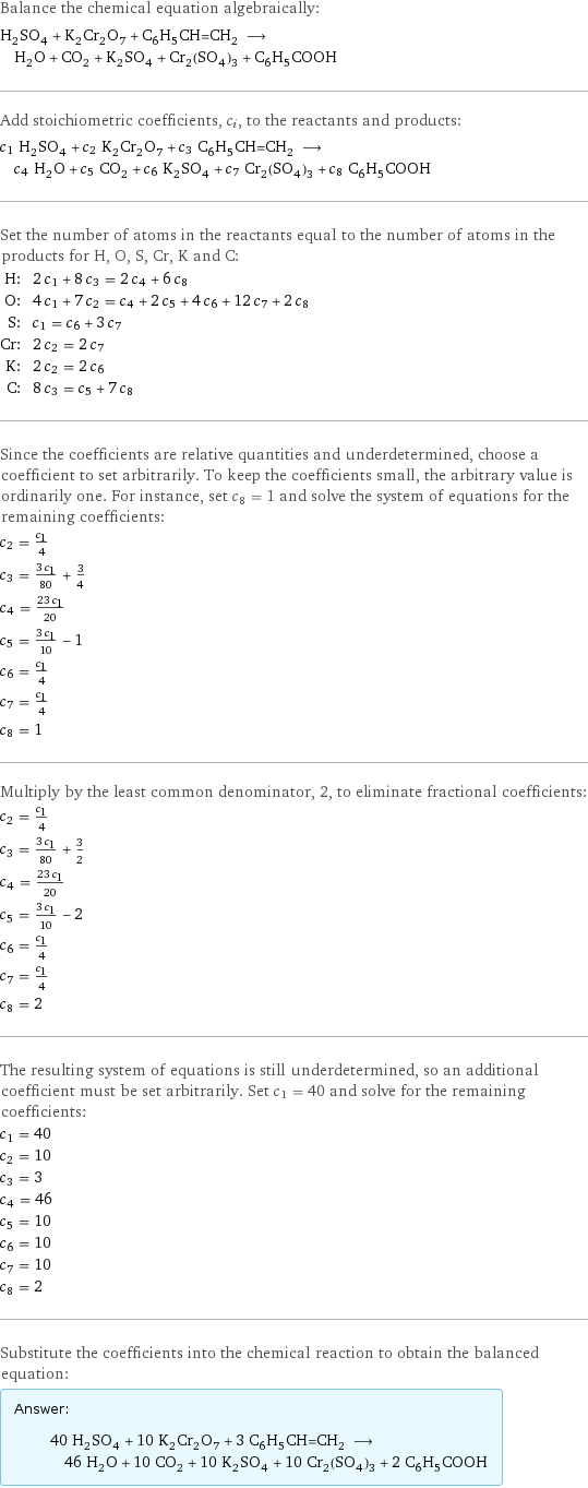 Balance the chemical equation algebraically: H_2SO_4 + K_2Cr_2O_7 + C_6H_5CH=CH_2 ⟶ H_2O + CO_2 + K_2SO_4 + Cr_2(SO_4)_3 + C_6H_5COOH Add stoichiometric coefficients, c_i, to the reactants and products: c_1 H_2SO_4 + c_2 K_2Cr_2O_7 + c_3 C_6H_5CH=CH_2 ⟶ c_4 H_2O + c_5 CO_2 + c_6 K_2SO_4 + c_7 Cr_2(SO_4)_3 + c_8 C_6H_5COOH Set the number of atoms in the reactants equal to the number of atoms in the products for H, O, S, Cr, K and C: H: | 2 c_1 + 8 c_3 = 2 c_4 + 6 c_8 O: | 4 c_1 + 7 c_2 = c_4 + 2 c_5 + 4 c_6 + 12 c_7 + 2 c_8 S: | c_1 = c_6 + 3 c_7 Cr: | 2 c_2 = 2 c_7 K: | 2 c_2 = 2 c_6 C: | 8 c_3 = c_5 + 7 c_8 Since the coefficients are relative quantities and underdetermined, choose a coefficient to set arbitrarily. To keep the coefficients small, the arbitrary value is ordinarily one. For instance, set c_8 = 1 and solve the system of equations for the remaining coefficients: c_2 = c_1/4 c_3 = (3 c_1)/80 + 3/4 c_4 = (23 c_1)/20 c_5 = (3 c_1)/10 - 1 c_6 = c_1/4 c_7 = c_1/4 c_8 = 1 Multiply by the least common denominator, 2, to eliminate fractional coefficients: c_2 = c_1/4 c_3 = (3 c_1)/80 + 3/2 c_4 = (23 c_1)/20 c_5 = (3 c_1)/10 - 2 c_6 = c_1/4 c_7 = c_1/4 c_8 = 2 The resulting system of equations is still underdetermined, so an additional coefficient must be set arbitrarily. Set c_1 = 40 and solve for the remaining coefficients: c_1 = 40 c_2 = 10 c_3 = 3 c_4 = 46 c_5 = 10 c_6 = 10 c_7 = 10 c_8 = 2 Substitute the coefficients into the chemical reaction to obtain the balanced equation: Answer: |   | 40 H_2SO_4 + 10 K_2Cr_2O_7 + 3 C_6H_5CH=CH_2 ⟶ 46 H_2O + 10 CO_2 + 10 K_2SO_4 + 10 Cr_2(SO_4)_3 + 2 C_6H_5COOH