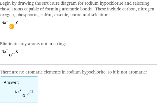 Begin by drawing the structure diagram for sodium hypochlorite and selecting those atoms capable of forming aromatic bonds. These include carbon, nitrogen, oxygen, phosphorus, sulfur, arsenic, boron and selenium:  Eliminate any atoms not in a ring:  There are no aromatic elements in sodium hypochlorite, so it is not aromatic: Answer: |   | 