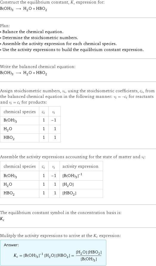 Construct the equilibrium constant, K, expression for: B(OH)_3 ⟶ H_2O + HBO_2 Plan: • Balance the chemical equation. • Determine the stoichiometric numbers. • Assemble the activity expression for each chemical species. • Use the activity expressions to build the equilibrium constant expression. Write the balanced chemical equation: B(OH)_3 ⟶ H_2O + HBO_2 Assign stoichiometric numbers, ν_i, using the stoichiometric coefficients, c_i, from the balanced chemical equation in the following manner: ν_i = -c_i for reactants and ν_i = c_i for products: chemical species | c_i | ν_i B(OH)_3 | 1 | -1 H_2O | 1 | 1 HBO_2 | 1 | 1 Assemble the activity expressions accounting for the state of matter and ν_i: chemical species | c_i | ν_i | activity expression B(OH)_3 | 1 | -1 | ([B(OH)3])^(-1) H_2O | 1 | 1 | [H2O] HBO_2 | 1 | 1 | [HBO2] The equilibrium constant symbol in the concentration basis is: K_c Mulitply the activity expressions to arrive at the K_c expression: Answer: |   | K_c = ([B(OH)3])^(-1) [H2O] [HBO2] = ([H2O] [HBO2])/([B(OH)3])