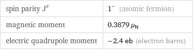 spin parity J^π | 1^- (atomic fermion) magnetic moment | 0.3879 μ_N electric quadrupole moment | -2.4 eb (electron barns)