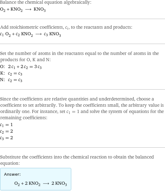 Balance the chemical equation algebraically: O_2 + KNO_2 ⟶ KNO_3 Add stoichiometric coefficients, c_i, to the reactants and products: c_1 O_2 + c_2 KNO_2 ⟶ c_3 KNO_3 Set the number of atoms in the reactants equal to the number of atoms in the products for O, K and N: O: | 2 c_1 + 2 c_2 = 3 c_3 K: | c_2 = c_3 N: | c_2 = c_3 Since the coefficients are relative quantities and underdetermined, choose a coefficient to set arbitrarily. To keep the coefficients small, the arbitrary value is ordinarily one. For instance, set c_1 = 1 and solve the system of equations for the remaining coefficients: c_1 = 1 c_2 = 2 c_3 = 2 Substitute the coefficients into the chemical reaction to obtain the balanced equation: Answer: |   | O_2 + 2 KNO_2 ⟶ 2 KNO_3