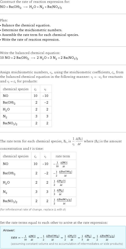 Construct the rate of reaction expression for: NO + Ba(OH)_2 ⟶ H_2O + N_2 + Ba(NO_3)_2 Plan: • Balance the chemical equation. • Determine the stoichiometric numbers. • Assemble the rate term for each chemical species. • Write the rate of reaction expression. Write the balanced chemical equation: 10 NO + 2 Ba(OH)_2 ⟶ 2 H_2O + 3 N_2 + 2 Ba(NO_3)_2 Assign stoichiometric numbers, ν_i, using the stoichiometric coefficients, c_i, from the balanced chemical equation in the following manner: ν_i = -c_i for reactants and ν_i = c_i for products: chemical species | c_i | ν_i NO | 10 | -10 Ba(OH)_2 | 2 | -2 H_2O | 2 | 2 N_2 | 3 | 3 Ba(NO_3)_2 | 2 | 2 The rate term for each chemical species, B_i, is 1/ν_i(Δ[B_i])/(Δt) where [B_i] is the amount concentration and t is time: chemical species | c_i | ν_i | rate term NO | 10 | -10 | -1/10 (Δ[NO])/(Δt) Ba(OH)_2 | 2 | -2 | -1/2 (Δ[Ba(OH)2])/(Δt) H_2O | 2 | 2 | 1/2 (Δ[H2O])/(Δt) N_2 | 3 | 3 | 1/3 (Δ[N2])/(Δt) Ba(NO_3)_2 | 2 | 2 | 1/2 (Δ[Ba(NO3)2])/(Δt) (for infinitesimal rate of change, replace Δ with d) Set the rate terms equal to each other to arrive at the rate expression: Answer: |   | rate = -1/10 (Δ[NO])/(Δt) = -1/2 (Δ[Ba(OH)2])/(Δt) = 1/2 (Δ[H2O])/(Δt) = 1/3 (Δ[N2])/(Δt) = 1/2 (Δ[Ba(NO3)2])/(Δt) (assuming constant volume and no accumulation of intermediates or side products)