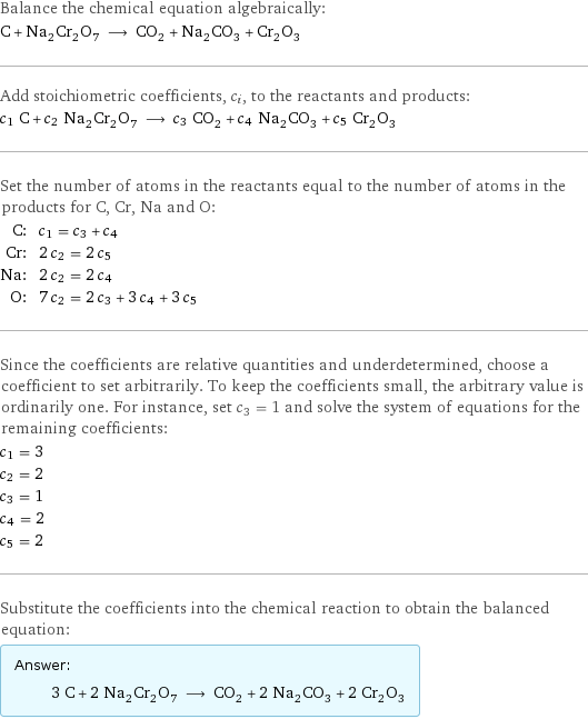 Balance the chemical equation algebraically: C + Na_2Cr_2O_7 ⟶ CO_2 + Na_2CO_3 + Cr_2O_3 Add stoichiometric coefficients, c_i, to the reactants and products: c_1 C + c_2 Na_2Cr_2O_7 ⟶ c_3 CO_2 + c_4 Na_2CO_3 + c_5 Cr_2O_3 Set the number of atoms in the reactants equal to the number of atoms in the products for C, Cr, Na and O: C: | c_1 = c_3 + c_4 Cr: | 2 c_2 = 2 c_5 Na: | 2 c_2 = 2 c_4 O: | 7 c_2 = 2 c_3 + 3 c_4 + 3 c_5 Since the coefficients are relative quantities and underdetermined, choose a coefficient to set arbitrarily. To keep the coefficients small, the arbitrary value is ordinarily one. For instance, set c_3 = 1 and solve the system of equations for the remaining coefficients: c_1 = 3 c_2 = 2 c_3 = 1 c_4 = 2 c_5 = 2 Substitute the coefficients into the chemical reaction to obtain the balanced equation: Answer: |   | 3 C + 2 Na_2Cr_2O_7 ⟶ CO_2 + 2 Na_2CO_3 + 2 Cr_2O_3