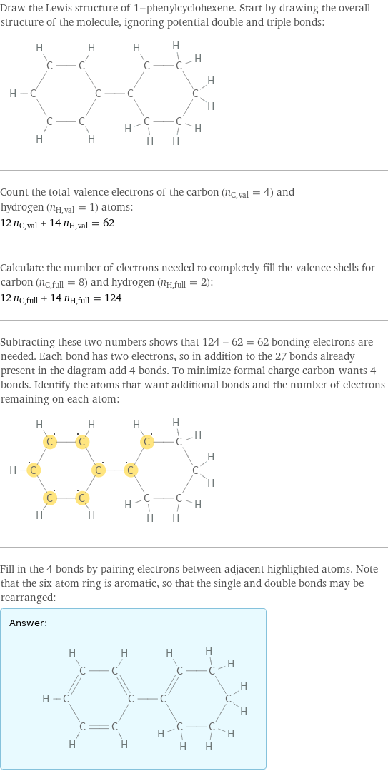 Draw the Lewis structure of 1-phenylcyclohexene. Start by drawing the overall structure of the molecule, ignoring potential double and triple bonds:  Count the total valence electrons of the carbon (n_C, val = 4) and hydrogen (n_H, val = 1) atoms: 12 n_C, val + 14 n_H, val = 62 Calculate the number of electrons needed to completely fill the valence shells for carbon (n_C, full = 8) and hydrogen (n_H, full = 2): 12 n_C, full + 14 n_H, full = 124 Subtracting these two numbers shows that 124 - 62 = 62 bonding electrons are needed. Each bond has two electrons, so in addition to the 27 bonds already present in the diagram add 4 bonds. To minimize formal charge carbon wants 4 bonds. Identify the atoms that want additional bonds and the number of electrons remaining on each atom:  Fill in the 4 bonds by pairing electrons between adjacent highlighted atoms. Note that the six atom ring is aromatic, so that the single and double bonds may be rearranged: Answer: |   | 