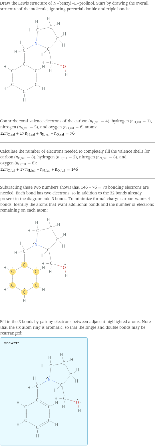 Draw the Lewis structure of N-benzyl-L-prolinol. Start by drawing the overall structure of the molecule, ignoring potential double and triple bonds:  Count the total valence electrons of the carbon (n_C, val = 4), hydrogen (n_H, val = 1), nitrogen (n_N, val = 5), and oxygen (n_O, val = 6) atoms: 12 n_C, val + 17 n_H, val + n_N, val + n_O, val = 76 Calculate the number of electrons needed to completely fill the valence shells for carbon (n_C, full = 8), hydrogen (n_H, full = 2), nitrogen (n_N, full = 8), and oxygen (n_O, full = 8): 12 n_C, full + 17 n_H, full + n_N, full + n_O, full = 146 Subtracting these two numbers shows that 146 - 76 = 70 bonding electrons are needed. Each bond has two electrons, so in addition to the 32 bonds already present in the diagram add 3 bonds. To minimize formal charge carbon wants 4 bonds. Identify the atoms that want additional bonds and the number of electrons remaining on each atom:  Fill in the 3 bonds by pairing electrons between adjacent highlighted atoms. Note that the six atom ring is aromatic, so that the single and double bonds may be rearranged: Answer: |   | 