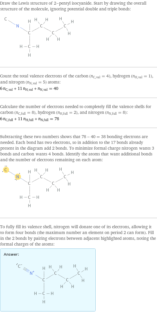 Draw the Lewis structure of 2-pentyl isocyanide. Start by drawing the overall structure of the molecule, ignoring potential double and triple bonds:  Count the total valence electrons of the carbon (n_C, val = 4), hydrogen (n_H, val = 1), and nitrogen (n_N, val = 5) atoms: 6 n_C, val + 11 n_H, val + n_N, val = 40 Calculate the number of electrons needed to completely fill the valence shells for carbon (n_C, full = 8), hydrogen (n_H, full = 2), and nitrogen (n_N, full = 8): 6 n_C, full + 11 n_H, full + n_N, full = 78 Subtracting these two numbers shows that 78 - 40 = 38 bonding electrons are needed. Each bond has two electrons, so in addition to the 17 bonds already present in the diagram add 2 bonds. To minimize formal charge nitrogen wants 3 bonds and carbon wants 4 bonds. Identify the atoms that want additional bonds and the number of electrons remaining on each atom:  To fully fill its valence shell, nitrogen will donate one of its electrons, allowing it to form four bonds (the maximum number an element on period 2 can form). Fill in the 2 bonds by pairing electrons between adjacent highlighted atoms, noting the formal charges of the atoms: Answer: |   | 