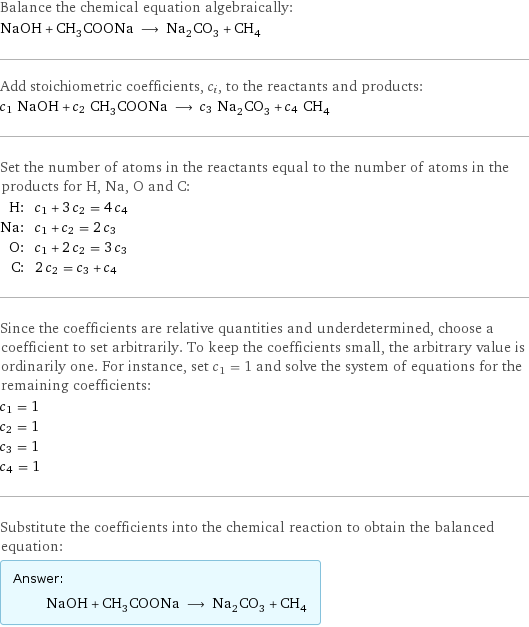 Balance the chemical equation algebraically: NaOH + CH_3COONa ⟶ Na_2CO_3 + CH_4 Add stoichiometric coefficients, c_i, to the reactants and products: c_1 NaOH + c_2 CH_3COONa ⟶ c_3 Na_2CO_3 + c_4 CH_4 Set the number of atoms in the reactants equal to the number of atoms in the products for H, Na, O and C: H: | c_1 + 3 c_2 = 4 c_4 Na: | c_1 + c_2 = 2 c_3 O: | c_1 + 2 c_2 = 3 c_3 C: | 2 c_2 = c_3 + c_4 Since the coefficients are relative quantities and underdetermined, choose a coefficient to set arbitrarily. To keep the coefficients small, the arbitrary value is ordinarily one. For instance, set c_1 = 1 and solve the system of equations for the remaining coefficients: c_1 = 1 c_2 = 1 c_3 = 1 c_4 = 1 Substitute the coefficients into the chemical reaction to obtain the balanced equation: Answer: |   | NaOH + CH_3COONa ⟶ Na_2CO_3 + CH_4