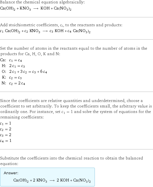 Balance the chemical equation algebraically: Ca(OH)_2 + KNO_3 ⟶ KOH + Ca(NO_3)_2 Add stoichiometric coefficients, c_i, to the reactants and products: c_1 Ca(OH)_2 + c_2 KNO_3 ⟶ c_3 KOH + c_4 Ca(NO_3)_2 Set the number of atoms in the reactants equal to the number of atoms in the products for Ca, H, O, K and N: Ca: | c_1 = c_4 H: | 2 c_1 = c_3 O: | 2 c_1 + 3 c_2 = c_3 + 6 c_4 K: | c_2 = c_3 N: | c_2 = 2 c_4 Since the coefficients are relative quantities and underdetermined, choose a coefficient to set arbitrarily. To keep the coefficients small, the arbitrary value is ordinarily one. For instance, set c_1 = 1 and solve the system of equations for the remaining coefficients: c_1 = 1 c_2 = 2 c_3 = 2 c_4 = 1 Substitute the coefficients into the chemical reaction to obtain the balanced equation: Answer: |   | Ca(OH)_2 + 2 KNO_3 ⟶ 2 KOH + Ca(NO_3)_2