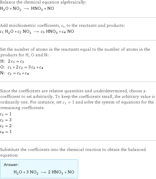 Balance the chemical equation algebraically: H_2O + NO_2 ⟶ HNO_3 + NO Add stoichiometric coefficients, c_i, to the reactants and products: c_1 H_2O + c_2 NO_2 ⟶ c_3 HNO_3 + c_4 NO Set the number of atoms in the reactants equal to the number of atoms in the products for H, O and N: H: | 2 c_1 = c_3 O: | c_1 + 2 c_2 = 3 c_3 + c_4 N: | c_2 = c_3 + c_4 Since the coefficients are relative quantities and underdetermined, choose a coefficient to set arbitrarily. To keep the coefficients small, the arbitrary value is ordinarily one. For instance, set c_1 = 1 and solve the system of equations for the remaining coefficients: c_1 = 1 c_2 = 3 c_3 = 2 c_4 = 1 Substitute the coefficients into the chemical reaction to obtain the balanced equation: Answer: |   | H_2O + 3 NO_2 ⟶ 2 HNO_3 + NO