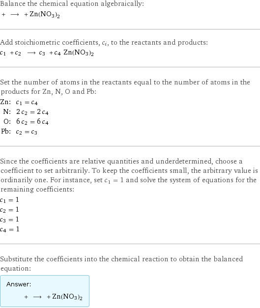 Balance the chemical equation algebraically:  + ⟶ + Zn(NO3)2 Add stoichiometric coefficients, c_i, to the reactants and products: c_1 + c_2 ⟶ c_3 + c_4 Zn(NO3)2 Set the number of atoms in the reactants equal to the number of atoms in the products for Zn, N, O and Pb: Zn: | c_1 = c_4 N: | 2 c_2 = 2 c_4 O: | 6 c_2 = 6 c_4 Pb: | c_2 = c_3 Since the coefficients are relative quantities and underdetermined, choose a coefficient to set arbitrarily. To keep the coefficients small, the arbitrary value is ordinarily one. For instance, set c_1 = 1 and solve the system of equations for the remaining coefficients: c_1 = 1 c_2 = 1 c_3 = 1 c_4 = 1 Substitute the coefficients into the chemical reaction to obtain the balanced equation: Answer: |   | + ⟶ + Zn(NO3)2