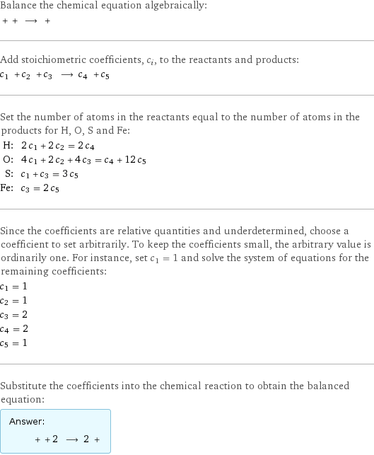 Balance the chemical equation algebraically:  + + ⟶ +  Add stoichiometric coefficients, c_i, to the reactants and products: c_1 + c_2 + c_3 ⟶ c_4 + c_5  Set the number of atoms in the reactants equal to the number of atoms in the products for H, O, S and Fe: H: | 2 c_1 + 2 c_2 = 2 c_4 O: | 4 c_1 + 2 c_2 + 4 c_3 = c_4 + 12 c_5 S: | c_1 + c_3 = 3 c_5 Fe: | c_3 = 2 c_5 Since the coefficients are relative quantities and underdetermined, choose a coefficient to set arbitrarily. To keep the coefficients small, the arbitrary value is ordinarily one. For instance, set c_1 = 1 and solve the system of equations for the remaining coefficients: c_1 = 1 c_2 = 1 c_3 = 2 c_4 = 2 c_5 = 1 Substitute the coefficients into the chemical reaction to obtain the balanced equation: Answer: |   | + + 2 ⟶ 2 + 