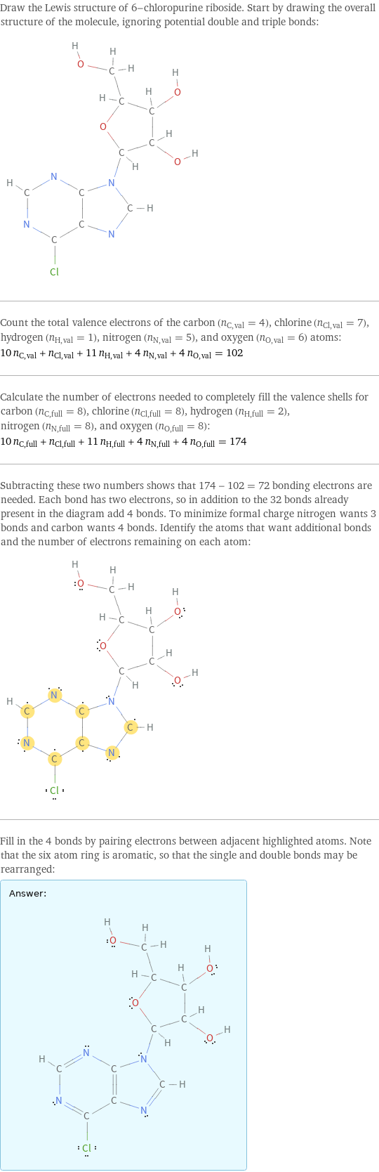 Draw the Lewis structure of 6-chloropurine riboside. Start by drawing the overall structure of the molecule, ignoring potential double and triple bonds:  Count the total valence electrons of the carbon (n_C, val = 4), chlorine (n_Cl, val = 7), hydrogen (n_H, val = 1), nitrogen (n_N, val = 5), and oxygen (n_O, val = 6) atoms: 10 n_C, val + n_Cl, val + 11 n_H, val + 4 n_N, val + 4 n_O, val = 102 Calculate the number of electrons needed to completely fill the valence shells for carbon (n_C, full = 8), chlorine (n_Cl, full = 8), hydrogen (n_H, full = 2), nitrogen (n_N, full = 8), and oxygen (n_O, full = 8): 10 n_C, full + n_Cl, full + 11 n_H, full + 4 n_N, full + 4 n_O, full = 174 Subtracting these two numbers shows that 174 - 102 = 72 bonding electrons are needed. Each bond has two electrons, so in addition to the 32 bonds already present in the diagram add 4 bonds. To minimize formal charge nitrogen wants 3 bonds and carbon wants 4 bonds. Identify the atoms that want additional bonds and the number of electrons remaining on each atom:  Fill in the 4 bonds by pairing electrons between adjacent highlighted atoms. Note that the six atom ring is aromatic, so that the single and double bonds may be rearranged: Answer: |   | 