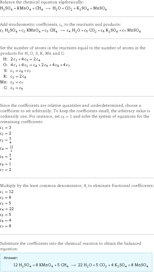 Balance the chemical equation algebraically: H_2SO_4 + KMnO_4 + CH_4 ⟶ H_2O + CO_2 + K_2SO_4 + MnSO_4 Add stoichiometric coefficients, c_i, to the reactants and products: c_1 H_2SO_4 + c_2 KMnO_4 + c_3 CH_4 ⟶ c_4 H_2O + c_5 CO_2 + c_6 K_2SO_4 + c_7 MnSO_4 Set the number of atoms in the reactants equal to the number of atoms in the products for H, O, S, K, Mn and C: H: | 2 c_1 + 4 c_3 = 2 c_4 O: | 4 c_1 + 4 c_2 = c_4 + 2 c_5 + 4 c_6 + 4 c_7 S: | c_1 = c_6 + c_7 K: | c_2 = 2 c_6 Mn: | c_2 = c_7 C: | c_3 = c_5 Since the coefficients are relative quantities and underdetermined, choose a coefficient to set arbitrarily. To keep the coefficients small, the arbitrary value is ordinarily one. For instance, set c_6 = 1 and solve the system of equations for the remaining coefficients: c_1 = 3 c_2 = 2 c_3 = 5/4 c_4 = 11/2 c_5 = 5/4 c_6 = 1 c_7 = 2 Multiply by the least common denominator, 4, to eliminate fractional coefficients: c_1 = 12 c_2 = 8 c_3 = 5 c_4 = 22 c_5 = 5 c_6 = 4 c_7 = 8 Substitute the coefficients into the chemical reaction to obtain the balanced equation: Answer: |   | 12 H_2SO_4 + 8 KMnO_4 + 5 CH_4 ⟶ 22 H_2O + 5 CO_2 + 4 K_2SO_4 + 8 MnSO_4