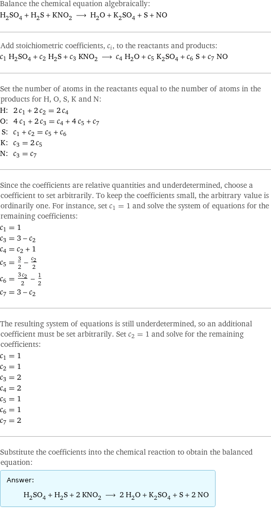 Balance the chemical equation algebraically: H_2SO_4 + H_2S + KNO_2 ⟶ H_2O + K_2SO_4 + S + NO Add stoichiometric coefficients, c_i, to the reactants and products: c_1 H_2SO_4 + c_2 H_2S + c_3 KNO_2 ⟶ c_4 H_2O + c_5 K_2SO_4 + c_6 S + c_7 NO Set the number of atoms in the reactants equal to the number of atoms in the products for H, O, S, K and N: H: | 2 c_1 + 2 c_2 = 2 c_4 O: | 4 c_1 + 2 c_3 = c_4 + 4 c_5 + c_7 S: | c_1 + c_2 = c_5 + c_6 K: | c_3 = 2 c_5 N: | c_3 = c_7 Since the coefficients are relative quantities and underdetermined, choose a coefficient to set arbitrarily. To keep the coefficients small, the arbitrary value is ordinarily one. For instance, set c_1 = 1 and solve the system of equations for the remaining coefficients: c_1 = 1 c_3 = 3 - c_2 c_4 = c_2 + 1 c_5 = 3/2 - c_2/2 c_6 = (3 c_2)/2 - 1/2 c_7 = 3 - c_2 The resulting system of equations is still underdetermined, so an additional coefficient must be set arbitrarily. Set c_2 = 1 and solve for the remaining coefficients: c_1 = 1 c_2 = 1 c_3 = 2 c_4 = 2 c_5 = 1 c_6 = 1 c_7 = 2 Substitute the coefficients into the chemical reaction to obtain the balanced equation: Answer: |   | H_2SO_4 + H_2S + 2 KNO_2 ⟶ 2 H_2O + K_2SO_4 + S + 2 NO