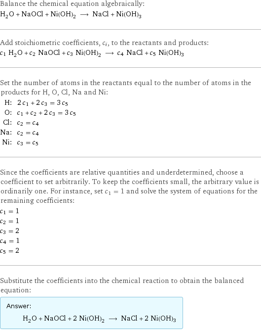 Balance the chemical equation algebraically: H_2O + NaOCl + Ni(OH)_2 ⟶ NaCl + Ni(OH)3 Add stoichiometric coefficients, c_i, to the reactants and products: c_1 H_2O + c_2 NaOCl + c_3 Ni(OH)_2 ⟶ c_4 NaCl + c_5 Ni(OH)3 Set the number of atoms in the reactants equal to the number of atoms in the products for H, O, Cl, Na and Ni: H: | 2 c_1 + 2 c_3 = 3 c_5 O: | c_1 + c_2 + 2 c_3 = 3 c_5 Cl: | c_2 = c_4 Na: | c_2 = c_4 Ni: | c_3 = c_5 Since the coefficients are relative quantities and underdetermined, choose a coefficient to set arbitrarily. To keep the coefficients small, the arbitrary value is ordinarily one. For instance, set c_1 = 1 and solve the system of equations for the remaining coefficients: c_1 = 1 c_2 = 1 c_3 = 2 c_4 = 1 c_5 = 2 Substitute the coefficients into the chemical reaction to obtain the balanced equation: Answer: |   | H_2O + NaOCl + 2 Ni(OH)_2 ⟶ NaCl + 2 Ni(OH)3