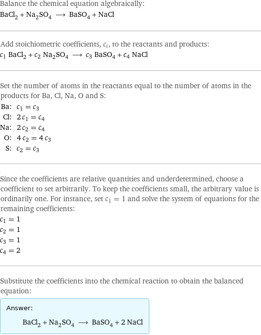 Balance the chemical equation algebraically: BaCl_2 + Na_2SO_4 ⟶ BaSO_4 + NaCl Add stoichiometric coefficients, c_i, to the reactants and products: c_1 BaCl_2 + c_2 Na_2SO_4 ⟶ c_3 BaSO_4 + c_4 NaCl Set the number of atoms in the reactants equal to the number of atoms in the products for Ba, Cl, Na, O and S: Ba: | c_1 = c_3 Cl: | 2 c_1 = c_4 Na: | 2 c_2 = c_4 O: | 4 c_2 = 4 c_3 S: | c_2 = c_3 Since the coefficients are relative quantities and underdetermined, choose a coefficient to set arbitrarily. To keep the coefficients small, the arbitrary value is ordinarily one. For instance, set c_1 = 1 and solve the system of equations for the remaining coefficients: c_1 = 1 c_2 = 1 c_3 = 1 c_4 = 2 Substitute the coefficients into the chemical reaction to obtain the balanced equation: Answer: |   | BaCl_2 + Na_2SO_4 ⟶ BaSO_4 + 2 NaCl