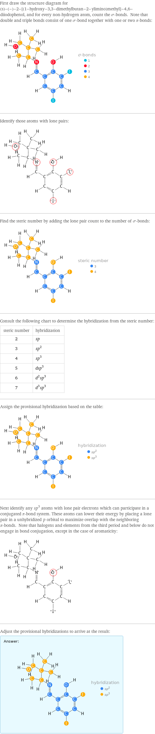 First draw the structure diagram for (s)-(-)-2-[(1-hydroxy-3, 3-dimethylbutan-2-ylimino)methyl]-4, 6-diiodophenol, and for every non-hydrogen atom, count the σ-bonds. Note that double and triple bonds consist of one σ-bond together with one or two π-bonds:  Identify those atoms with lone pairs:  Find the steric number by adding the lone pair count to the number of σ-bonds:  Consult the following chart to determine the hybridization from the steric number: steric number | hybridization 2 | sp 3 | sp^2 4 | sp^3 5 | dsp^3 6 | d^2sp^3 7 | d^3sp^3 Assign the provisional hybridization based on the table:  Next identify any sp^3 atoms with lone pair electrons which can participate in a conjugated π-bond system. These atoms can lower their energy by placing a lone pair in a unhybridized p orbital to maximize overlap with the neighboring π-bonds. Note that halogens and elements from the third period and below do not engage in bond conjugation, except in the case of aromaticity:  Adjust the provisional hybridizations to arrive at the result: Answer: |   | 