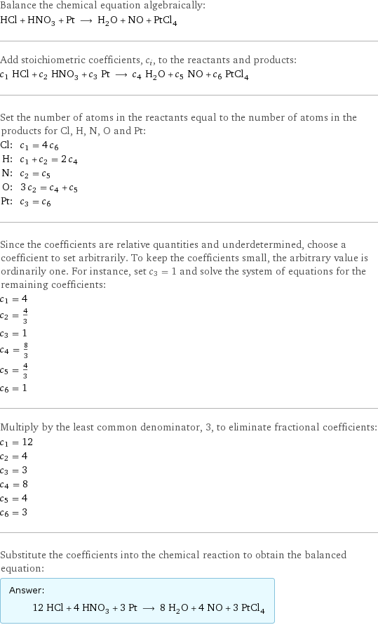 Balance the chemical equation algebraically: HCl + HNO_3 + Pt ⟶ H_2O + NO + PtCl_4 Add stoichiometric coefficients, c_i, to the reactants and products: c_1 HCl + c_2 HNO_3 + c_3 Pt ⟶ c_4 H_2O + c_5 NO + c_6 PtCl_4 Set the number of atoms in the reactants equal to the number of atoms in the products for Cl, H, N, O and Pt: Cl: | c_1 = 4 c_6 H: | c_1 + c_2 = 2 c_4 N: | c_2 = c_5 O: | 3 c_2 = c_4 + c_5 Pt: | c_3 = c_6 Since the coefficients are relative quantities and underdetermined, choose a coefficient to set arbitrarily. To keep the coefficients small, the arbitrary value is ordinarily one. For instance, set c_3 = 1 and solve the system of equations for the remaining coefficients: c_1 = 4 c_2 = 4/3 c_3 = 1 c_4 = 8/3 c_5 = 4/3 c_6 = 1 Multiply by the least common denominator, 3, to eliminate fractional coefficients: c_1 = 12 c_2 = 4 c_3 = 3 c_4 = 8 c_5 = 4 c_6 = 3 Substitute the coefficients into the chemical reaction to obtain the balanced equation: Answer: |   | 12 HCl + 4 HNO_3 + 3 Pt ⟶ 8 H_2O + 4 NO + 3 PtCl_4