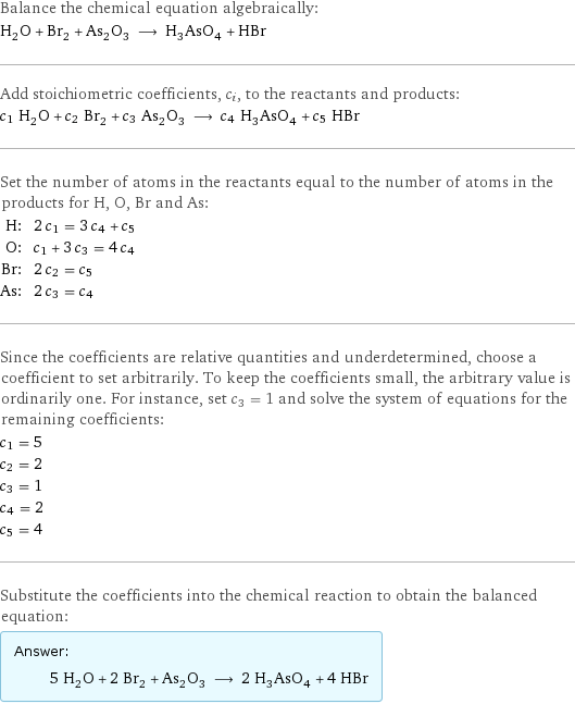 Balance the chemical equation algebraically: H_2O + Br_2 + As_2O_3 ⟶ H_3AsO_4 + HBr Add stoichiometric coefficients, c_i, to the reactants and products: c_1 H_2O + c_2 Br_2 + c_3 As_2O_3 ⟶ c_4 H_3AsO_4 + c_5 HBr Set the number of atoms in the reactants equal to the number of atoms in the products for H, O, Br and As: H: | 2 c_1 = 3 c_4 + c_5 O: | c_1 + 3 c_3 = 4 c_4 Br: | 2 c_2 = c_5 As: | 2 c_3 = c_4 Since the coefficients are relative quantities and underdetermined, choose a coefficient to set arbitrarily. To keep the coefficients small, the arbitrary value is ordinarily one. For instance, set c_3 = 1 and solve the system of equations for the remaining coefficients: c_1 = 5 c_2 = 2 c_3 = 1 c_4 = 2 c_5 = 4 Substitute the coefficients into the chemical reaction to obtain the balanced equation: Answer: |   | 5 H_2O + 2 Br_2 + As_2O_3 ⟶ 2 H_3AsO_4 + 4 HBr