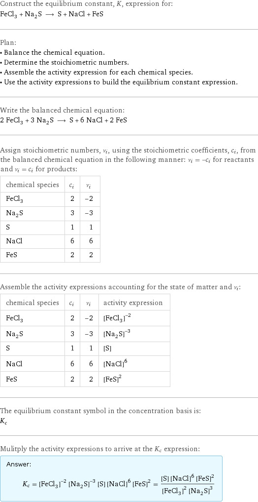 Construct the equilibrium constant, K, expression for: FeCl_3 + Na_2S ⟶ S + NaCl + FeS Plan: • Balance the chemical equation. • Determine the stoichiometric numbers. • Assemble the activity expression for each chemical species. • Use the activity expressions to build the equilibrium constant expression. Write the balanced chemical equation: 2 FeCl_3 + 3 Na_2S ⟶ S + 6 NaCl + 2 FeS Assign stoichiometric numbers, ν_i, using the stoichiometric coefficients, c_i, from the balanced chemical equation in the following manner: ν_i = -c_i for reactants and ν_i = c_i for products: chemical species | c_i | ν_i FeCl_3 | 2 | -2 Na_2S | 3 | -3 S | 1 | 1 NaCl | 6 | 6 FeS | 2 | 2 Assemble the activity expressions accounting for the state of matter and ν_i: chemical species | c_i | ν_i | activity expression FeCl_3 | 2 | -2 | ([FeCl3])^(-2) Na_2S | 3 | -3 | ([Na2S])^(-3) S | 1 | 1 | [S] NaCl | 6 | 6 | ([NaCl])^6 FeS | 2 | 2 | ([FeS])^2 The equilibrium constant symbol in the concentration basis is: K_c Mulitply the activity expressions to arrive at the K_c expression: Answer: |   | K_c = ([FeCl3])^(-2) ([Na2S])^(-3) [S] ([NaCl])^6 ([FeS])^2 = ([S] ([NaCl])^6 ([FeS])^2)/(([FeCl3])^2 ([Na2S])^3)