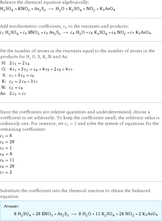 Balance the chemical equation algebraically: H_2SO_4 + KNO_3 + As_2S_3 ⟶ H_2O + K_2SO_4 + NO_2 + K3AsO4 Add stoichiometric coefficients, c_i, to the reactants and products: c_1 H_2SO_4 + c_2 KNO_3 + c_3 As_2S_3 ⟶ c_4 H_2O + c_5 K_2SO_4 + c_6 NO_2 + c_7 K3AsO4 Set the number of atoms in the reactants equal to the number of atoms in the products for H, O, S, K, N and As: H: | 2 c_1 = 2 c_4 O: | 4 c_1 + 3 c_2 = c_4 + 4 c_5 + 2 c_6 + 4 c_7 S: | c_1 + 3 c_3 = c_5 K: | c_2 = 2 c_5 + 3 c_7 N: | c_2 = c_6 As: | 2 c_3 = c_7 Since the coefficients are relative quantities and underdetermined, choose a coefficient to set arbitrarily. To keep the coefficients small, the arbitrary value is ordinarily one. For instance, set c_3 = 1 and solve the system of equations for the remaining coefficients: c_1 = 8 c_2 = 28 c_3 = 1 c_4 = 8 c_5 = 11 c_6 = 28 c_7 = 2 Substitute the coefficients into the chemical reaction to obtain the balanced equation: Answer: |   | 8 H_2SO_4 + 28 KNO_3 + As_2S_3 ⟶ 8 H_2O + 11 K_2SO_4 + 28 NO_2 + 2 K3AsO4