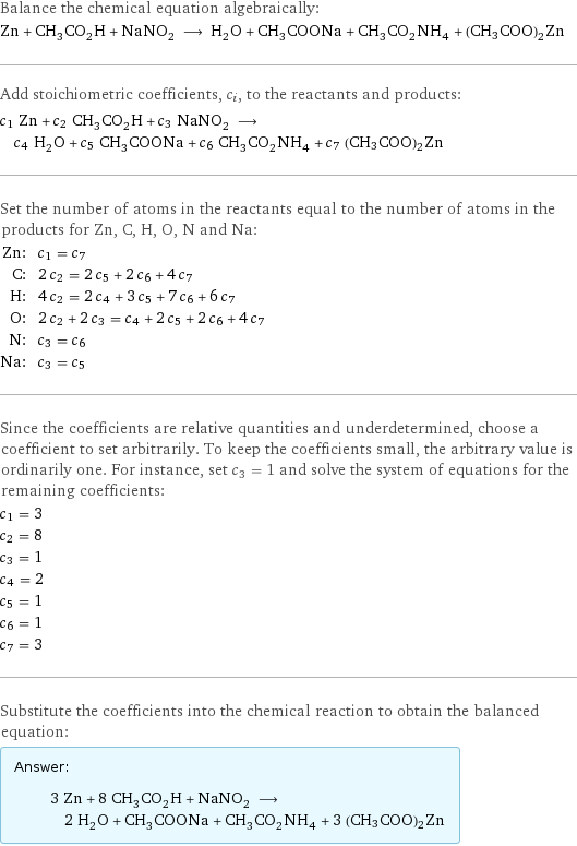 Balance the chemical equation algebraically: Zn + CH_3CO_2H + NaNO_2 ⟶ H_2O + CH_3COONa + CH_3CO_2NH_4 + (CH3COO)2Zn Add stoichiometric coefficients, c_i, to the reactants and products: c_1 Zn + c_2 CH_3CO_2H + c_3 NaNO_2 ⟶ c_4 H_2O + c_5 CH_3COONa + c_6 CH_3CO_2NH_4 + c_7 (CH3COO)2Zn Set the number of atoms in the reactants equal to the number of atoms in the products for Zn, C, H, O, N and Na: Zn: | c_1 = c_7 C: | 2 c_2 = 2 c_5 + 2 c_6 + 4 c_7 H: | 4 c_2 = 2 c_4 + 3 c_5 + 7 c_6 + 6 c_7 O: | 2 c_2 + 2 c_3 = c_4 + 2 c_5 + 2 c_6 + 4 c_7 N: | c_3 = c_6 Na: | c_3 = c_5 Since the coefficients are relative quantities and underdetermined, choose a coefficient to set arbitrarily. To keep the coefficients small, the arbitrary value is ordinarily one. For instance, set c_3 = 1 and solve the system of equations for the remaining coefficients: c_1 = 3 c_2 = 8 c_3 = 1 c_4 = 2 c_5 = 1 c_6 = 1 c_7 = 3 Substitute the coefficients into the chemical reaction to obtain the balanced equation: Answer: |   | 3 Zn + 8 CH_3CO_2H + NaNO_2 ⟶ 2 H_2O + CH_3COONa + CH_3CO_2NH_4 + 3 (CH3COO)2Zn